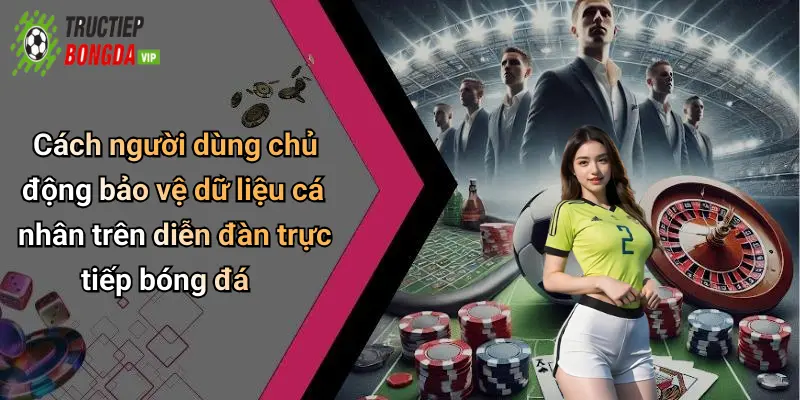 Cách người dùng chủ động bảo vệ dữ liệu cá nhân trên diễn đàn trực tiếp bóng đá