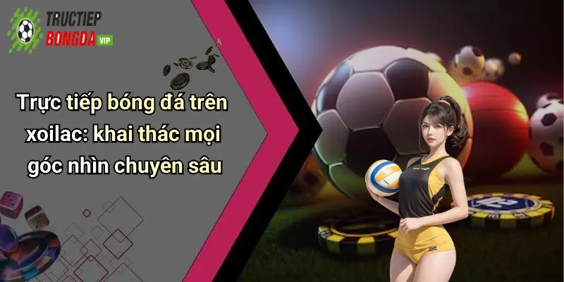 Trực tiếp bóng đá trên xoilac: khai thác mọi góc nhìn chuyên sâu